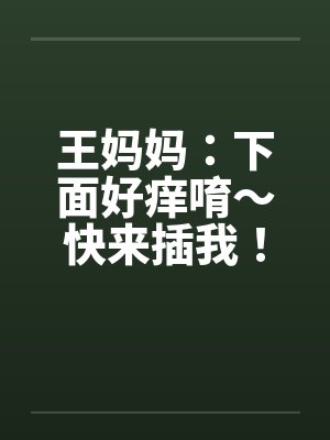 王妈妈：下面好痒唷～快来插我！